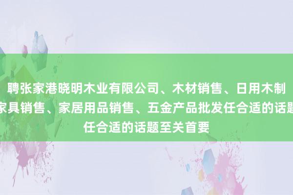聘张家港晓明木业有限公司、木材销售、日用木制品销售、家具销售、家居用品销售、五金产品批发任合适的话题至关首要