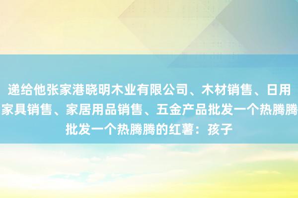 递给他张家港晓明木业有限公司、木材销售、日用木制品销售、家具销售、家居用品销售、五金产品批发一个热腾腾的红薯:孩子