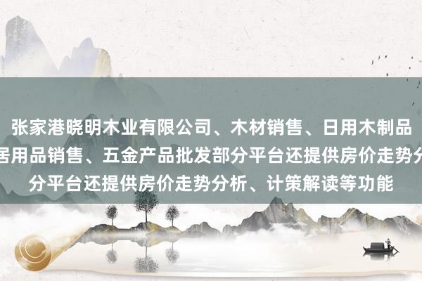 张家港晓明木业有限公司、木材销售、日用木制品销售、家具销售、家居用品销售、五金产品批发部分平台还提供房价走势分析、计策解读等功能