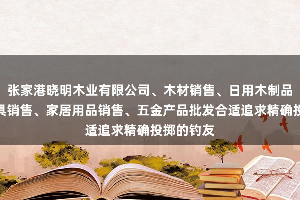张家港晓明木业有限公司、木材销售、日用木制品销售、家具销售、家居用品销售、五金产品批发合适追求精确投掷的钓友